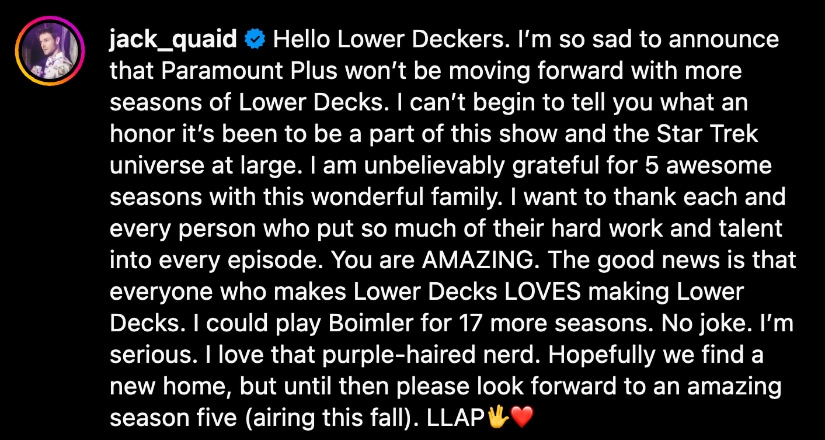 Hello Lower Deckers. I’m so sad to announce that Paramount Plus won’t be moving forward with more seasons of Lower Decks. I can’t begin to tell you what an honor it’s been to be a part of this show and the Star Trek universe at large. I am unbelievably grateful for 5 awesome seasons with this wonderful family. I want to thank each and every person who put so much of their hard work and talent into every episode. You are AMAZING. The good news is that everyone who makes Lower Decks LOVES making Lower Decks. I could play Boimler for 17 more seasons. No joke. I’m serious. I love that purple-haired nerd. Hopefully we find a new home, but until then please look forward to an amazing season five (airing this fall). LLAP🖖❤️